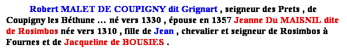 Zone de Texte: Robert MALET DE COUPIGNY dit Grignart , seigneur des Prets , de Coupigny les Bthune  n vers 1330 , pouse en 1357 Jeanne Du MAISNIL dite de Rosimbos ne vers 1310 , fille de Jean , chevalier et seigneur de Rosimbos  Fournes 
 
 
