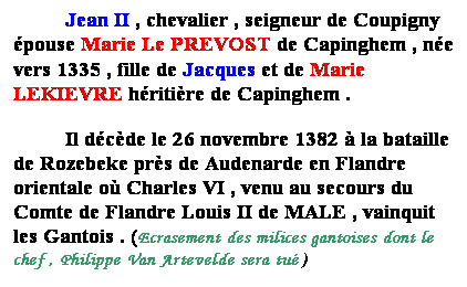 Zone de Texte: Jean II , chevalier , seigneur de Coupigny pouse Marie Le PREVOST de Capinghem , ne vers 1335 , fille de Jean ou Jacques et de Marie LEKIEVRE hritire de Capinghem .
Il dcde le 26 novembre 1382  la bataille de Rozebeke prs de Audenarde en Flandre orientale o Charles VI , venu au secours du Comte de Flandre Louis II de MALE , vainquit les Gantois . (Ecrasement des milices gantoises dont le chef , Philippe Van Artevelde sera tu )
 
